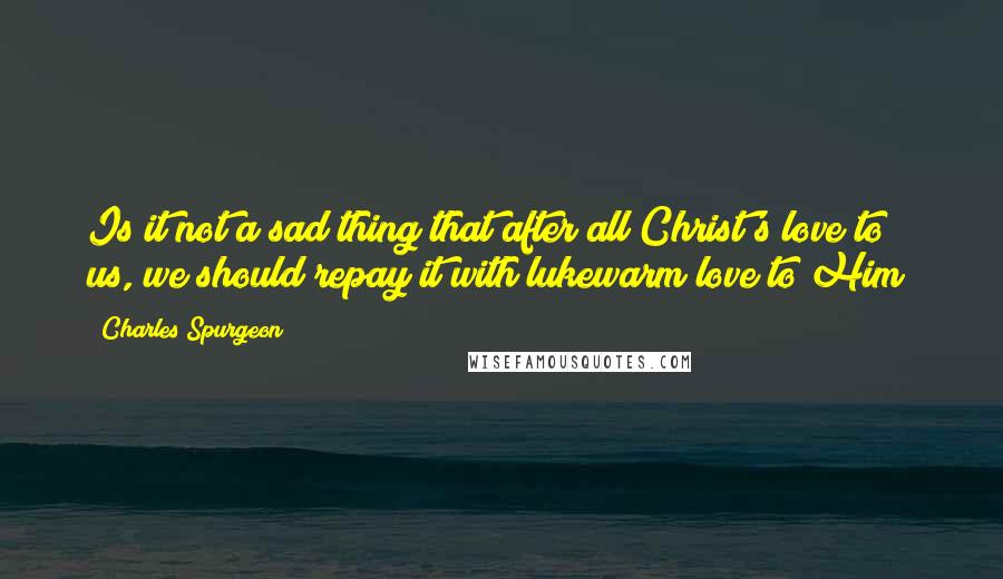 Charles Spurgeon Quotes: Is it not a sad thing that after all Christ's love to us, we should repay it with lukewarm love to Him?