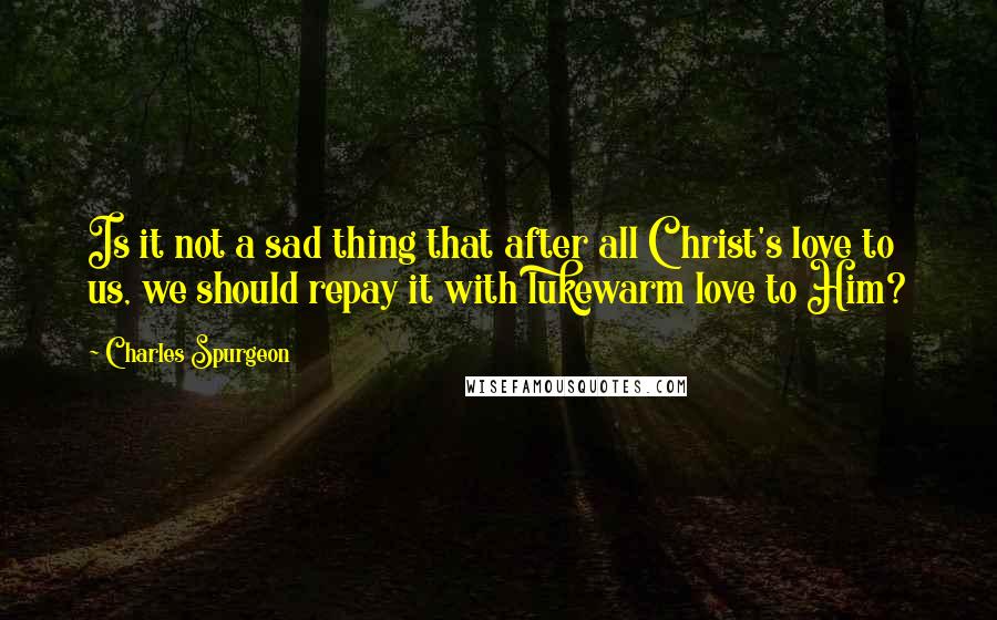 Charles Spurgeon Quotes: Is it not a sad thing that after all Christ's love to us, we should repay it with lukewarm love to Him?