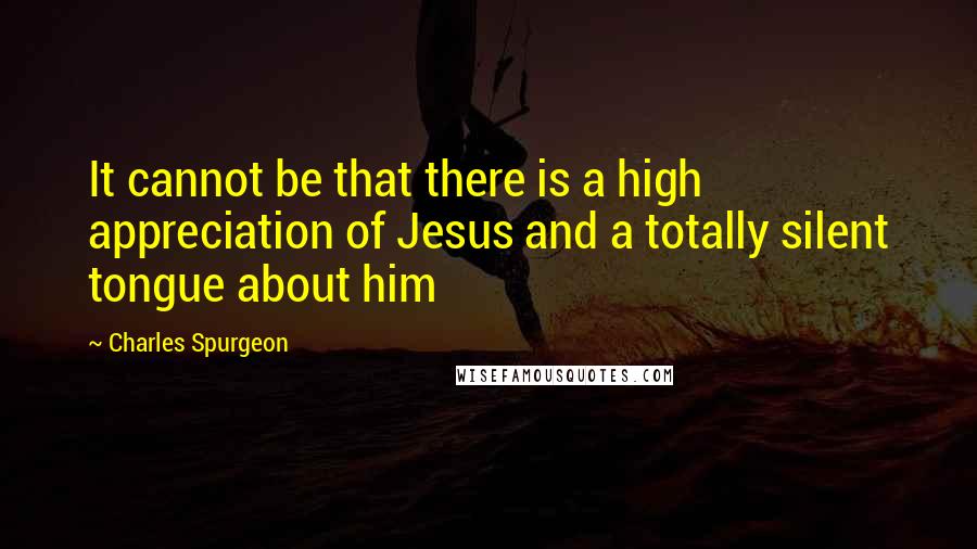 Charles Spurgeon Quotes: It cannot be that there is a high appreciation of Jesus and a totally silent tongue about him