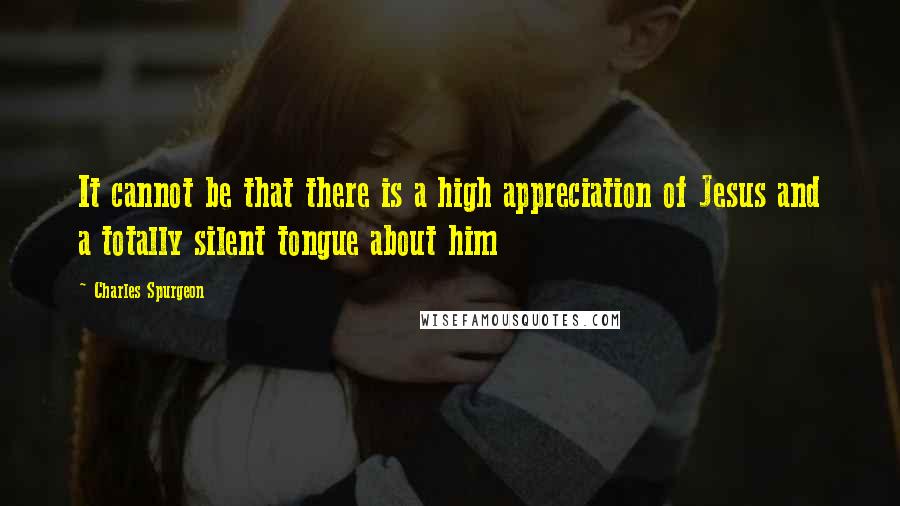 Charles Spurgeon Quotes: It cannot be that there is a high appreciation of Jesus and a totally silent tongue about him