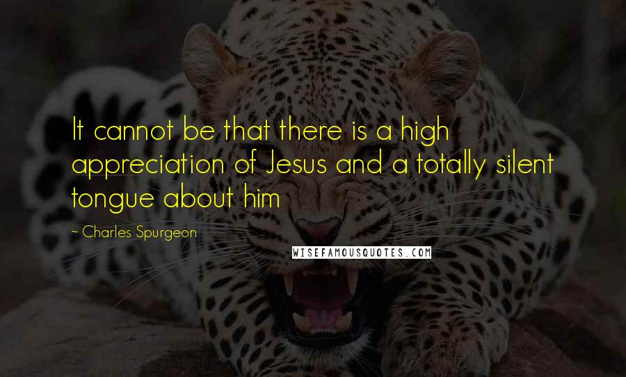 Charles Spurgeon Quotes: It cannot be that there is a high appreciation of Jesus and a totally silent tongue about him