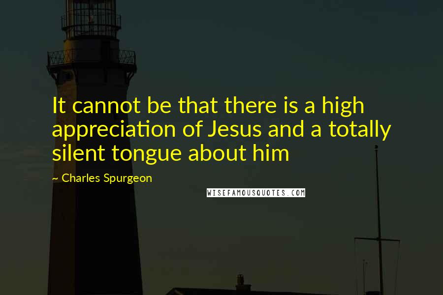 Charles Spurgeon Quotes: It cannot be that there is a high appreciation of Jesus and a totally silent tongue about him