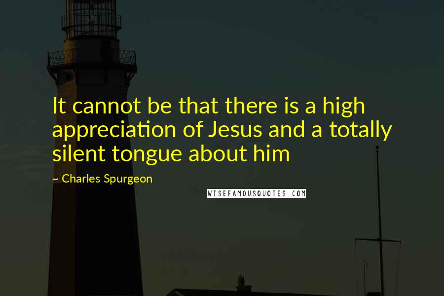 Charles Spurgeon Quotes: It cannot be that there is a high appreciation of Jesus and a totally silent tongue about him