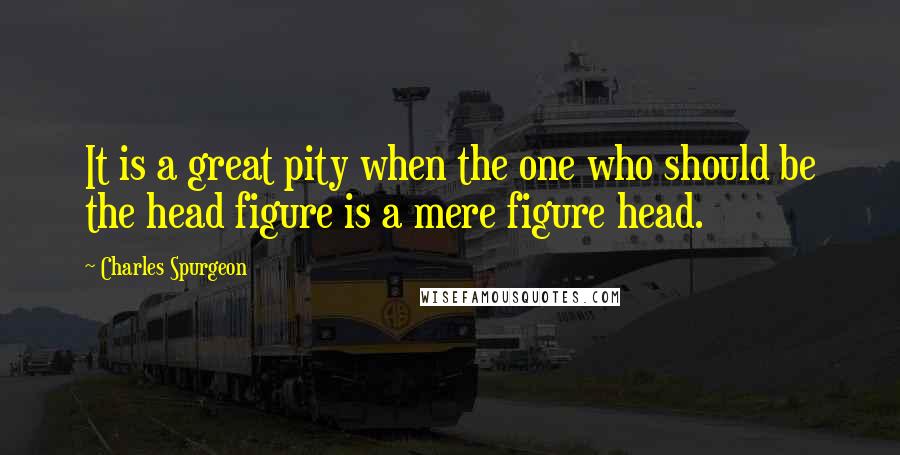 Charles Spurgeon Quotes: It is a great pity when the one who should be the head figure is a mere figure head.