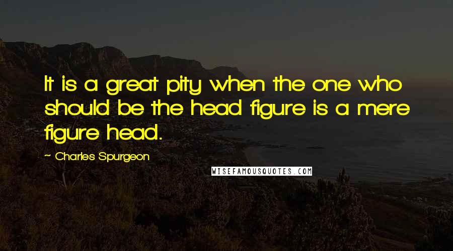 Charles Spurgeon Quotes: It is a great pity when the one who should be the head figure is a mere figure head.