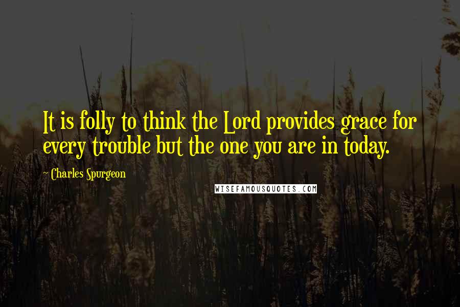 Charles Spurgeon Quotes: It is folly to think the Lord provides grace for every trouble but the one you are in today.