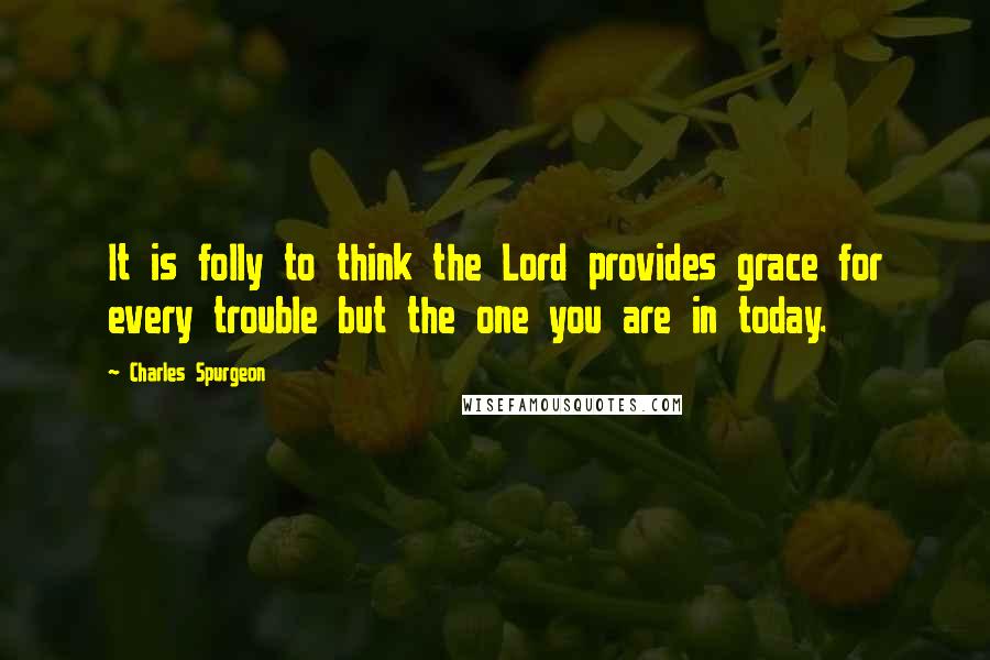Charles Spurgeon Quotes: It is folly to think the Lord provides grace for every trouble but the one you are in today.