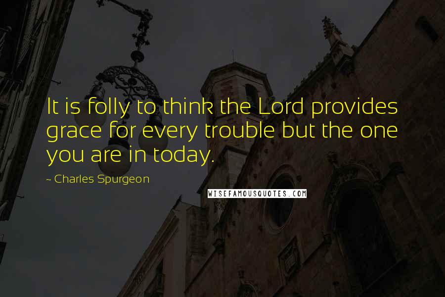 Charles Spurgeon Quotes: It is folly to think the Lord provides grace for every trouble but the one you are in today.