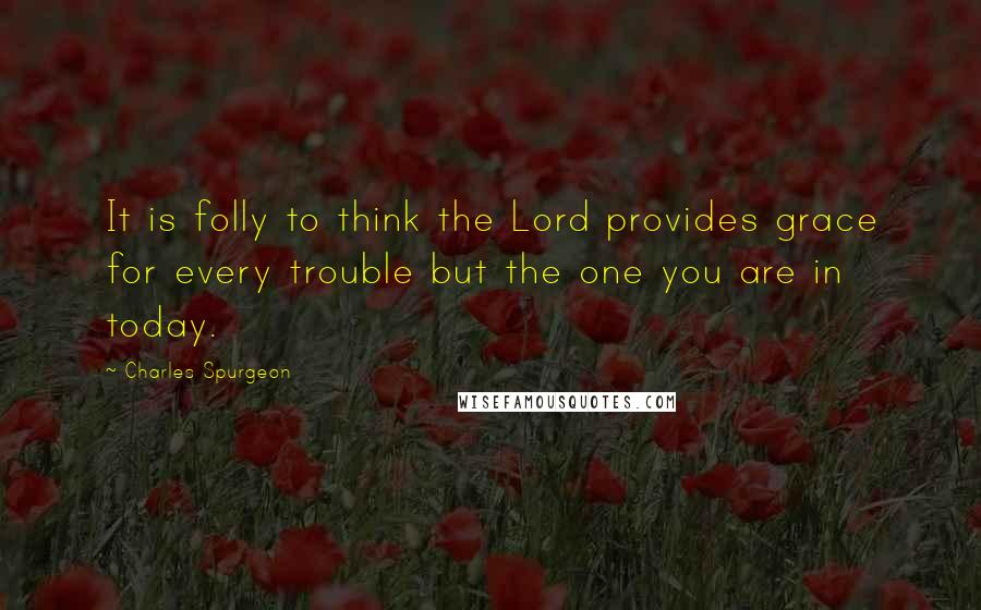 Charles Spurgeon Quotes: It is folly to think the Lord provides grace for every trouble but the one you are in today.