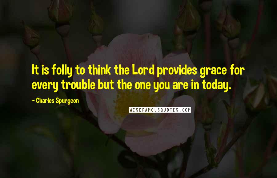 Charles Spurgeon Quotes: It is folly to think the Lord provides grace for every trouble but the one you are in today.
