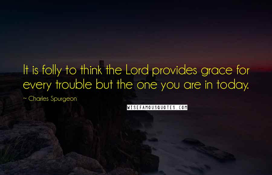Charles Spurgeon Quotes: It is folly to think the Lord provides grace for every trouble but the one you are in today.