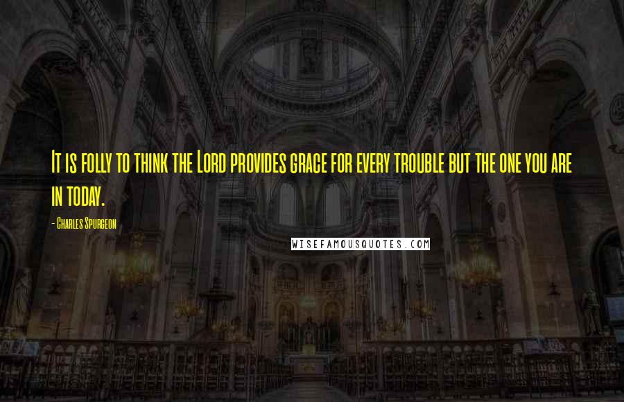 Charles Spurgeon Quotes: It is folly to think the Lord provides grace for every trouble but the one you are in today.