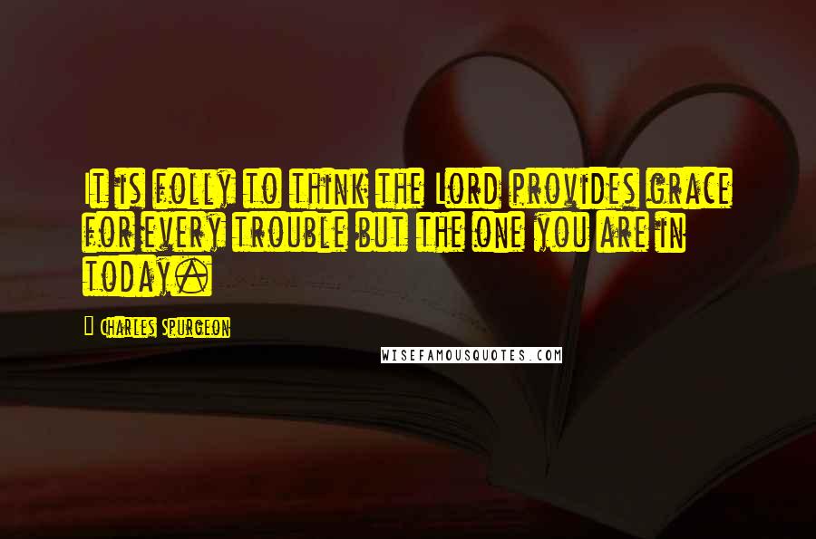Charles Spurgeon Quotes: It is folly to think the Lord provides grace for every trouble but the one you are in today.