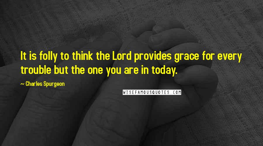 Charles Spurgeon Quotes: It is folly to think the Lord provides grace for every trouble but the one you are in today.