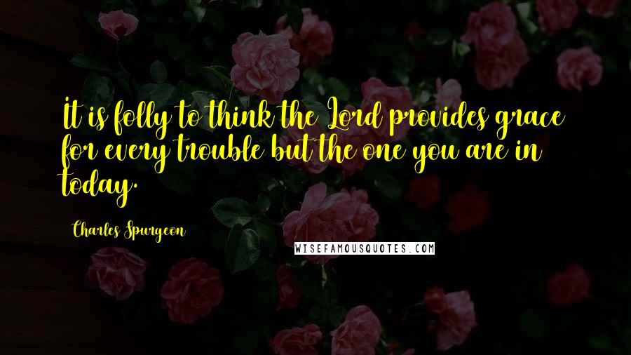 Charles Spurgeon Quotes: It is folly to think the Lord provides grace for every trouble but the one you are in today.