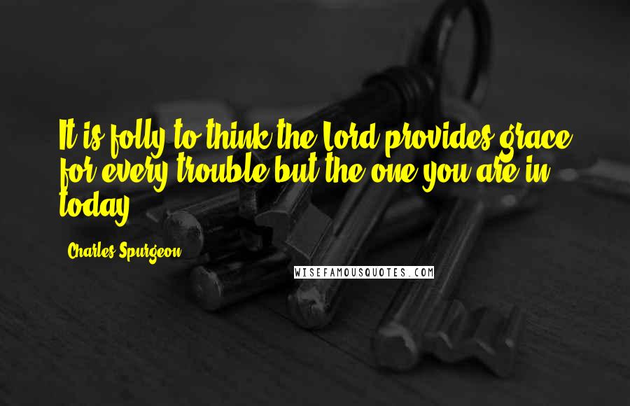 Charles Spurgeon Quotes: It is folly to think the Lord provides grace for every trouble but the one you are in today.