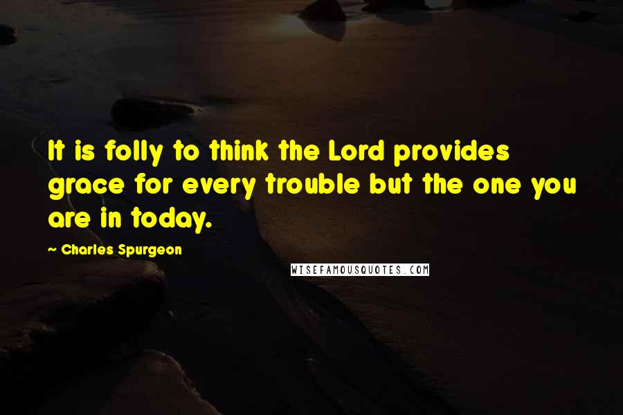 Charles Spurgeon Quotes: It is folly to think the Lord provides grace for every trouble but the one you are in today.