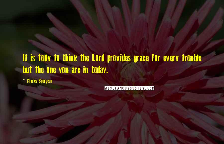Charles Spurgeon Quotes: It is folly to think the Lord provides grace for every trouble but the one you are in today.