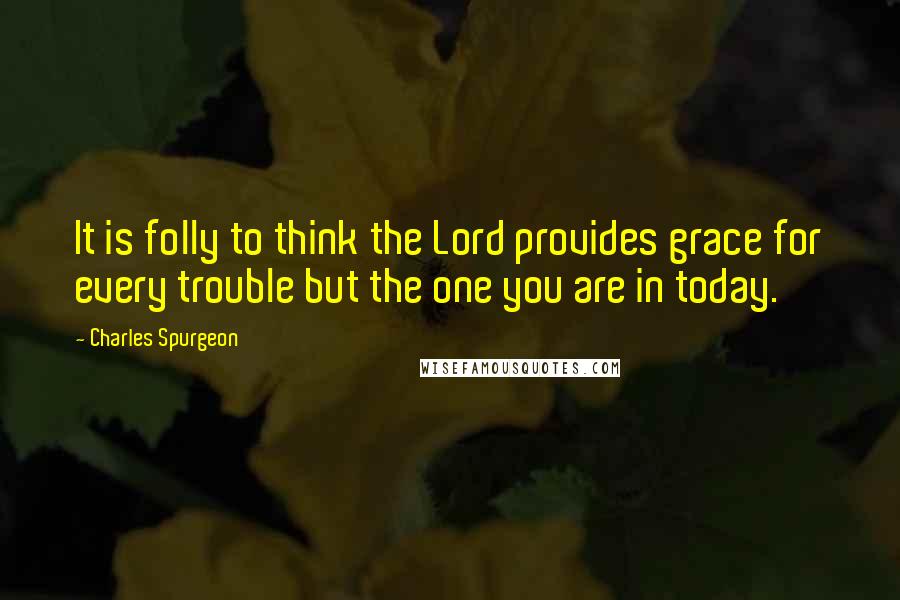 Charles Spurgeon Quotes: It is folly to think the Lord provides grace for every trouble but the one you are in today.
