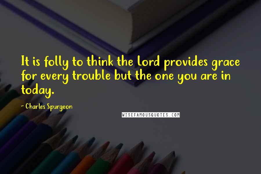 Charles Spurgeon Quotes: It is folly to think the Lord provides grace for every trouble but the one you are in today.