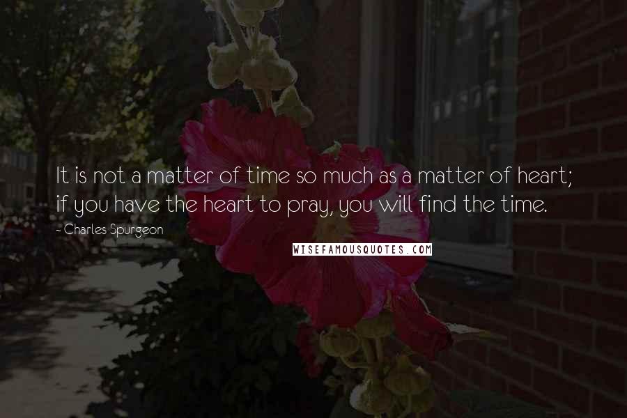 Charles Spurgeon Quotes: It is not a matter of time so much as a matter of heart; if you have the heart to pray, you will find the time.