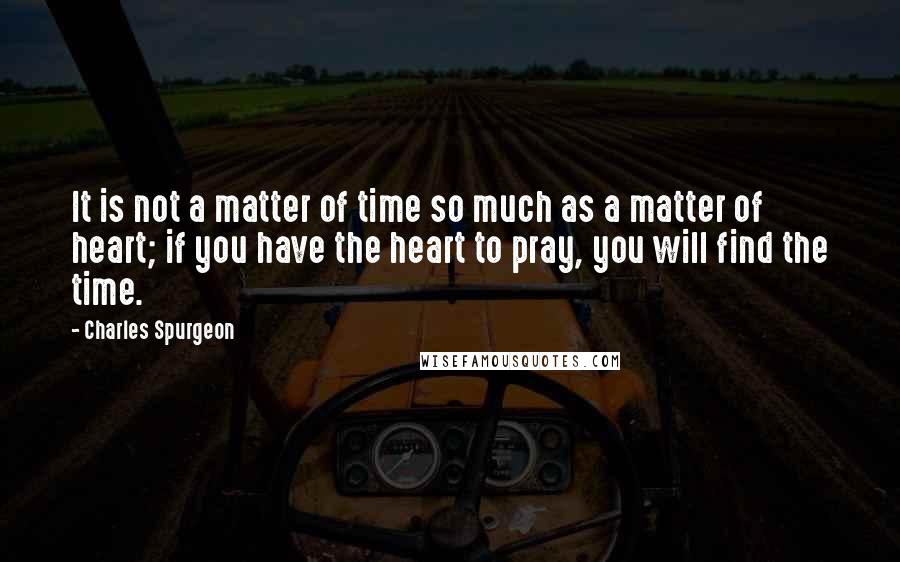 Charles Spurgeon Quotes: It is not a matter of time so much as a matter of heart; if you have the heart to pray, you will find the time.