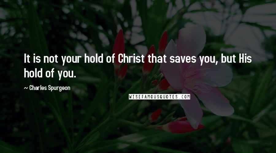 Charles Spurgeon Quotes: It is not your hold of Christ that saves you, but His hold of you.
