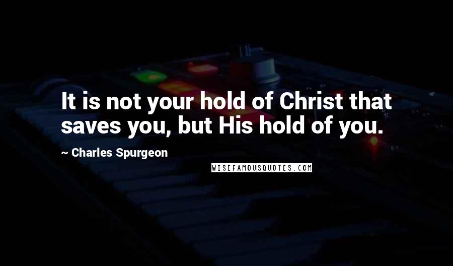 Charles Spurgeon Quotes: It is not your hold of Christ that saves you, but His hold of you.