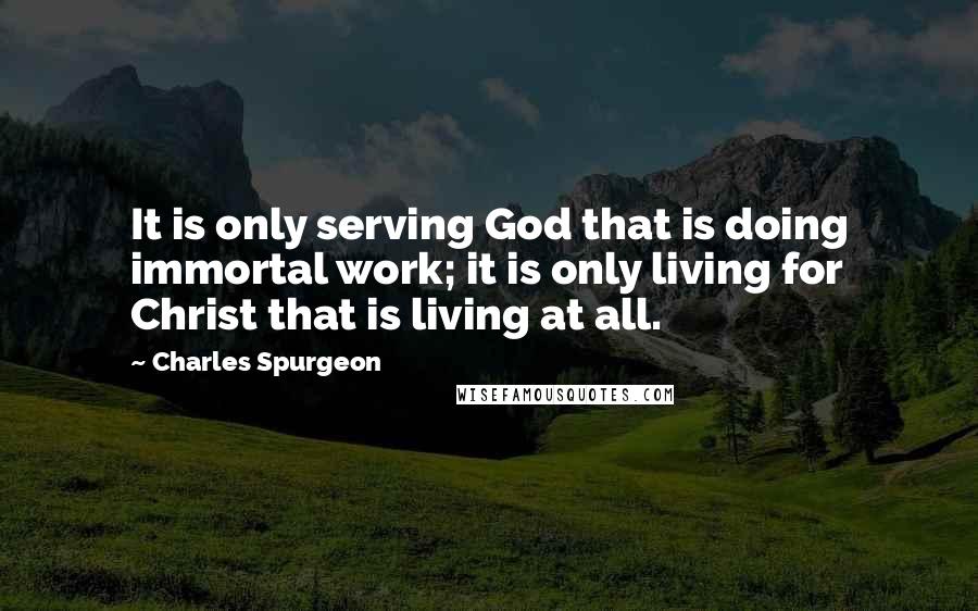 Charles Spurgeon Quotes: It is only serving God that is doing immortal work; it is only living for Christ that is living at all.