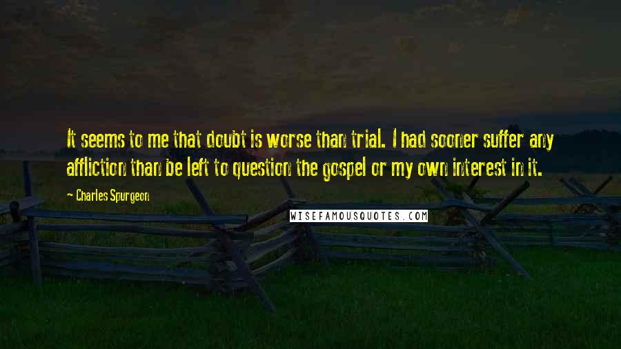 Charles Spurgeon Quotes: It seems to me that doubt is worse than trial. I had sooner suffer any affliction than be left to question the gospel or my own interest in it.