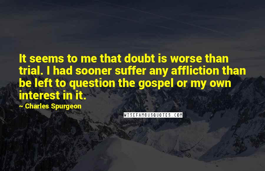 Charles Spurgeon Quotes: It seems to me that doubt is worse than trial. I had sooner suffer any affliction than be left to question the gospel or my own interest in it.