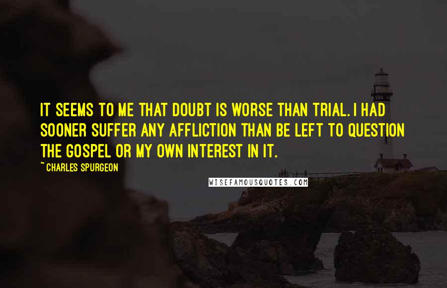 Charles Spurgeon Quotes: It seems to me that doubt is worse than trial. I had sooner suffer any affliction than be left to question the gospel or my own interest in it.