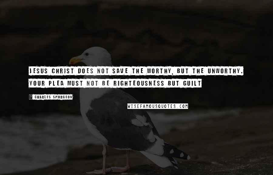 Charles Spurgeon Quotes: Jesus Christ does not save the worthy, but the unworthy. Your plea must not be righteousness but guilt