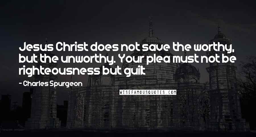Charles Spurgeon Quotes: Jesus Christ does not save the worthy, but the unworthy. Your plea must not be righteousness but guilt
