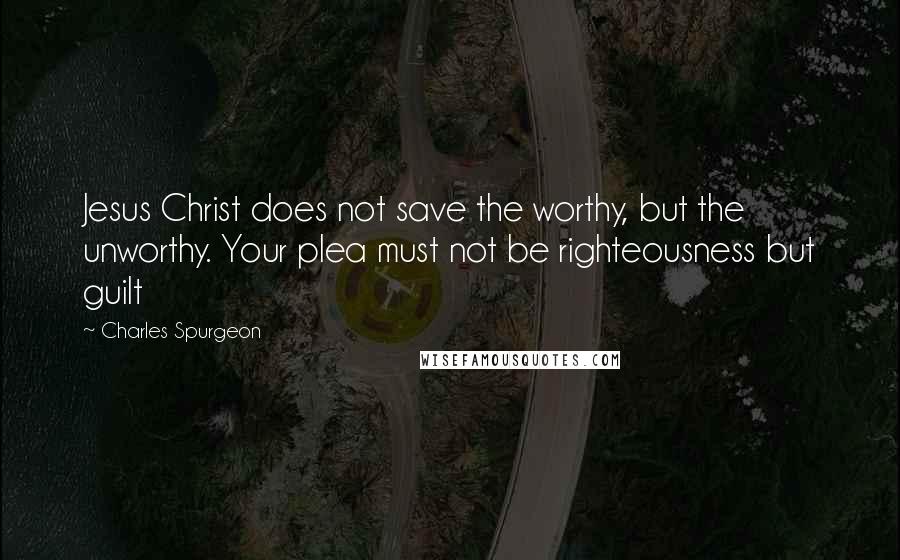 Charles Spurgeon Quotes: Jesus Christ does not save the worthy, but the unworthy. Your plea must not be righteousness but guilt