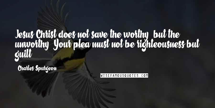 Charles Spurgeon Quotes: Jesus Christ does not save the worthy, but the unworthy. Your plea must not be righteousness but guilt