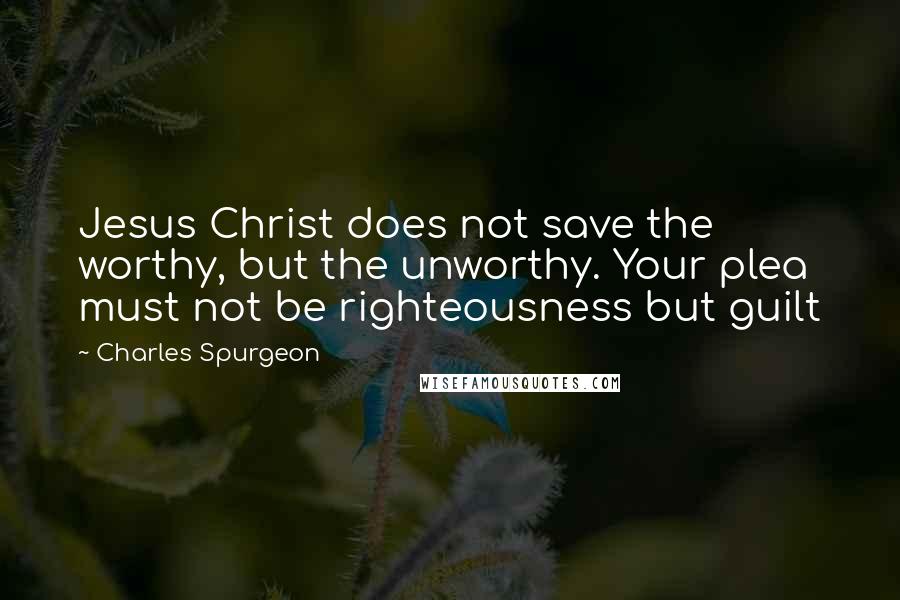 Charles Spurgeon Quotes: Jesus Christ does not save the worthy, but the unworthy. Your plea must not be righteousness but guilt