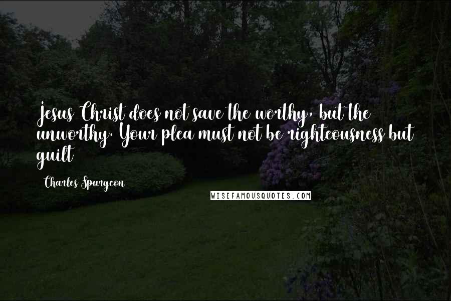 Charles Spurgeon Quotes: Jesus Christ does not save the worthy, but the unworthy. Your plea must not be righteousness but guilt
