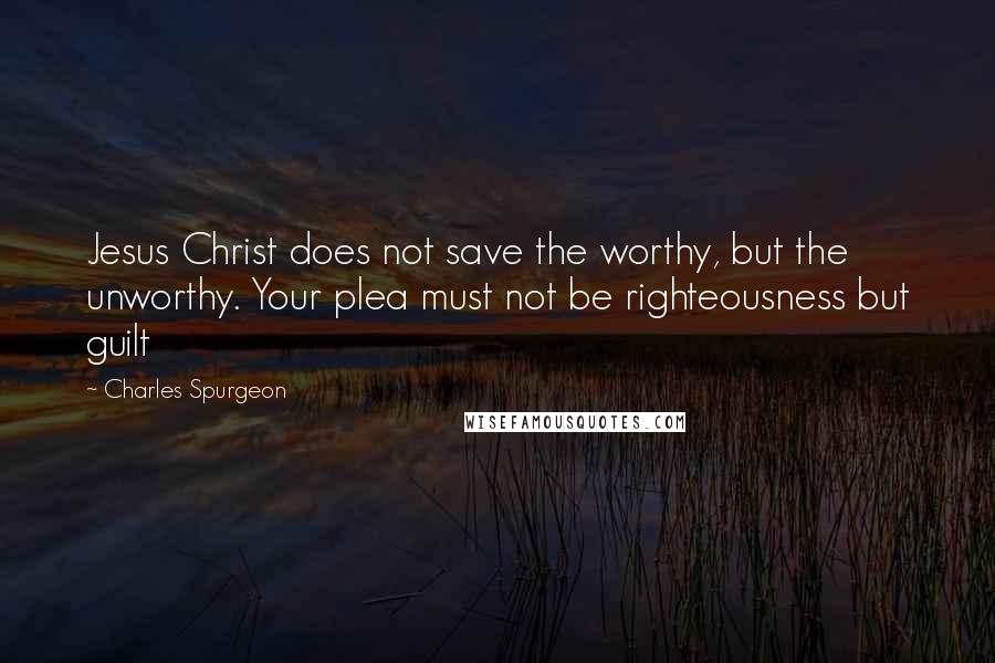 Charles Spurgeon Quotes: Jesus Christ does not save the worthy, but the unworthy. Your plea must not be righteousness but guilt