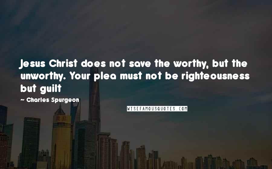 Charles Spurgeon Quotes: Jesus Christ does not save the worthy, but the unworthy. Your plea must not be righteousness but guilt