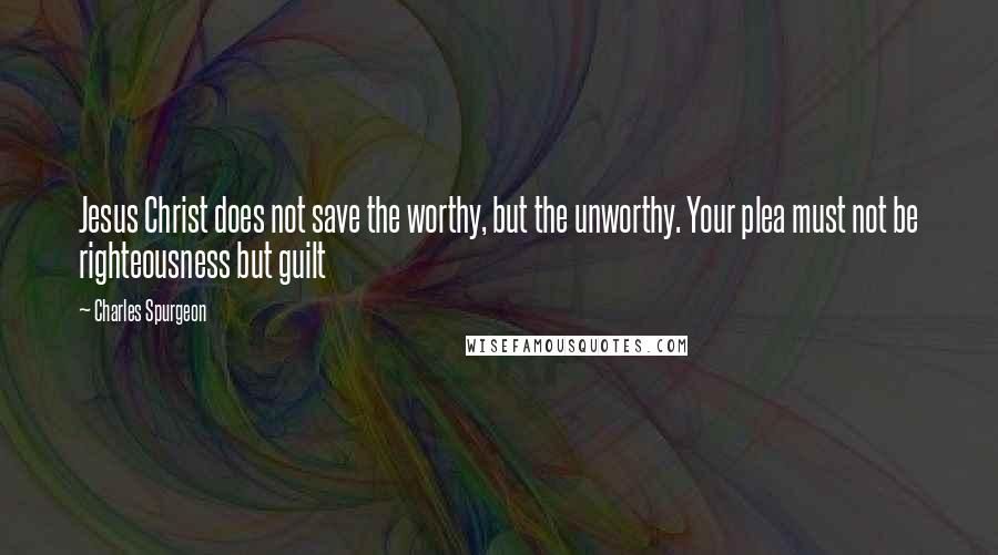 Charles Spurgeon Quotes: Jesus Christ does not save the worthy, but the unworthy. Your plea must not be righteousness but guilt