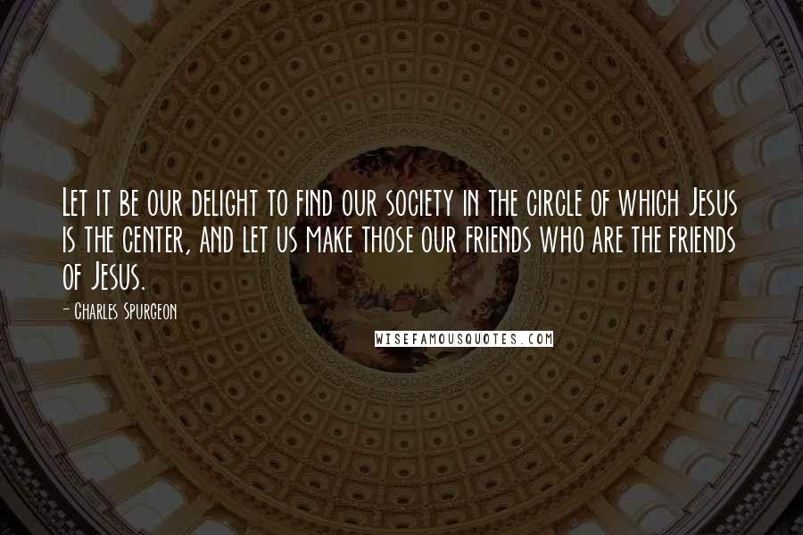 Charles Spurgeon Quotes: Let it be our delight to find our society in the circle of which Jesus is the center, and let us make those our friends who are the friends of Jesus.