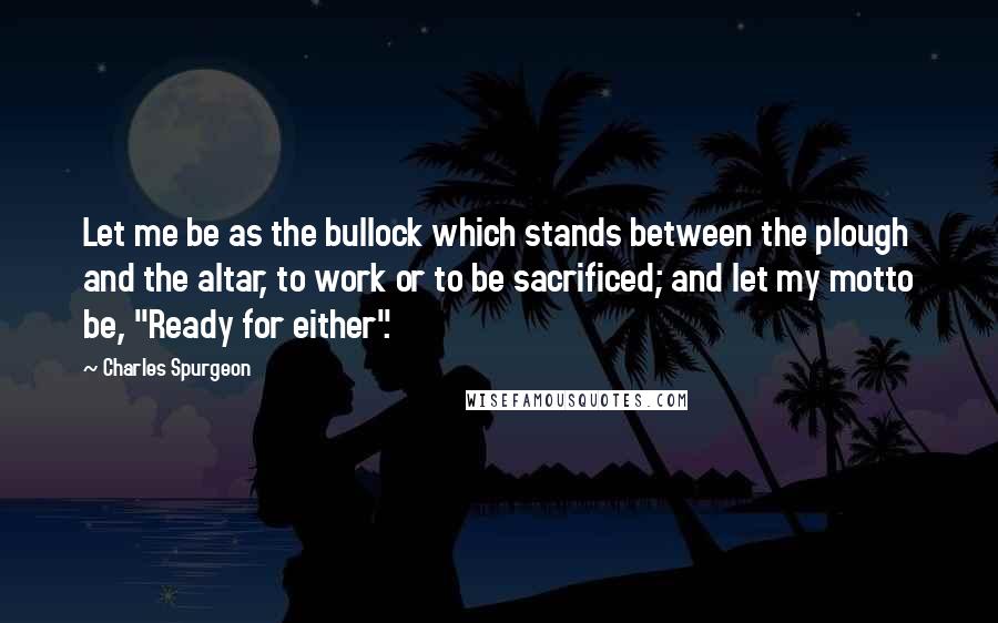 Charles Spurgeon Quotes: Let me be as the bullock which stands between the plough and the altar, to work or to be sacrificed; and let my motto be, "Ready for either".