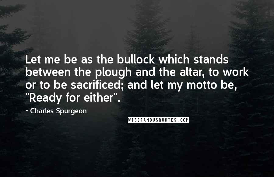 Charles Spurgeon Quotes: Let me be as the bullock which stands between the plough and the altar, to work or to be sacrificed; and let my motto be, "Ready for either".