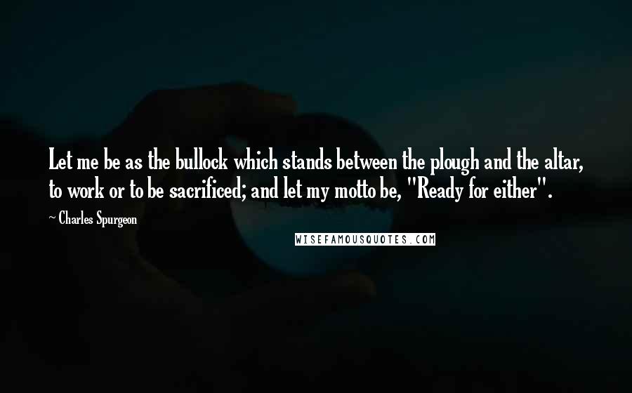 Charles Spurgeon Quotes: Let me be as the bullock which stands between the plough and the altar, to work or to be sacrificed; and let my motto be, "Ready for either".