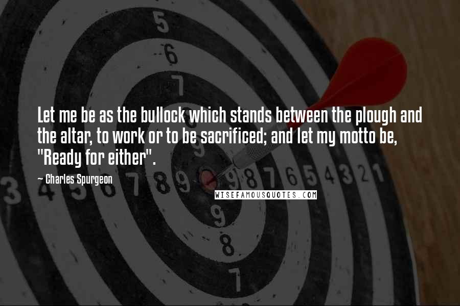 Charles Spurgeon Quotes: Let me be as the bullock which stands between the plough and the altar, to work or to be sacrificed; and let my motto be, "Ready for either".