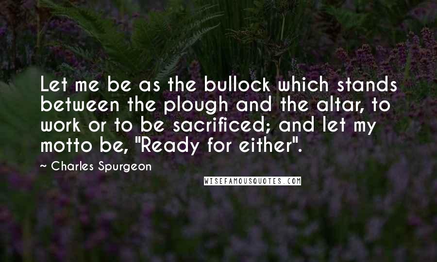 Charles Spurgeon Quotes: Let me be as the bullock which stands between the plough and the altar, to work or to be sacrificed; and let my motto be, "Ready for either".