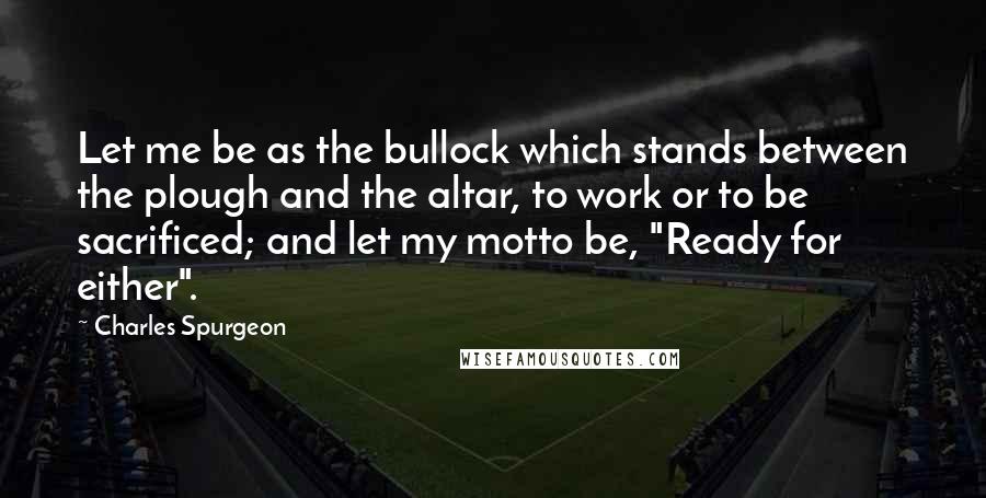 Charles Spurgeon Quotes: Let me be as the bullock which stands between the plough and the altar, to work or to be sacrificed; and let my motto be, "Ready for either".