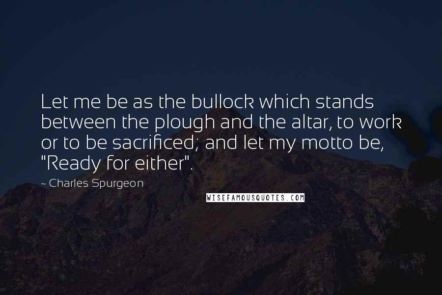 Charles Spurgeon Quotes: Let me be as the bullock which stands between the plough and the altar, to work or to be sacrificed; and let my motto be, "Ready for either".