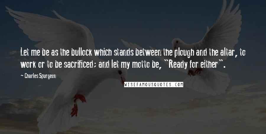 Charles Spurgeon Quotes: Let me be as the bullock which stands between the plough and the altar, to work or to be sacrificed; and let my motto be, "Ready for either".